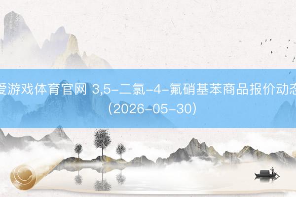 爱游戏体育官网 3，5-二氯-4-氟硝基苯商品报价动态（2026-05-30）