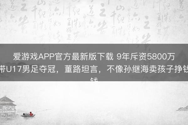 爱游戏APP官方最新版下载 9年斥资5800万带U17男足夺冠，董路坦言，不像孙继海卖孩子挣钱