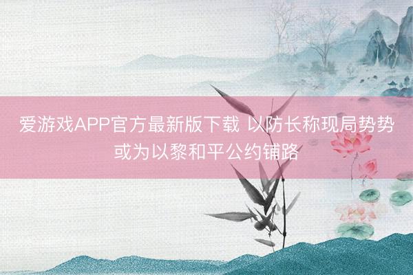 爱游戏APP官方最新版下载 以防长称现局势势或为以黎和平公约铺路