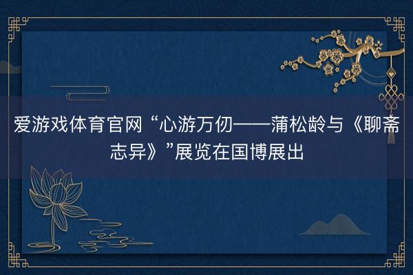 爱游戏体育官网 “心游万仞——蒲松龄与《聊斋志异》”展览在国博展出