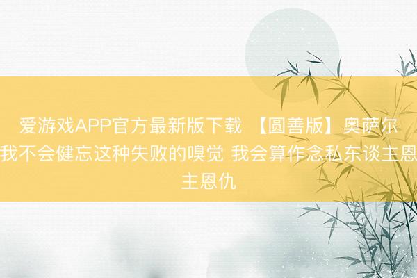 爱游戏APP官方最新版下载 【圆善版】奥萨尔:我不会健忘这种失败的嗅觉 我会算作念私东谈主恩仇