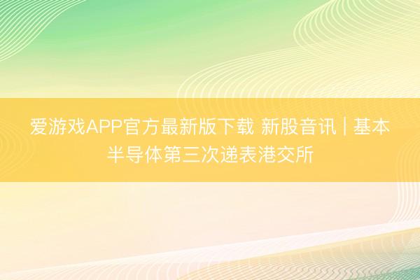 爱游戏APP官方最新版下载 新股音讯 | 基本半导体第三次递表港交所