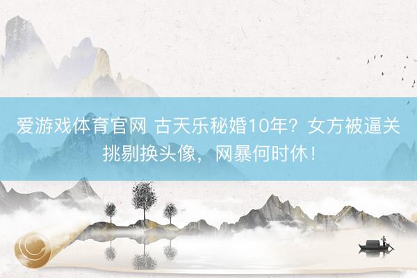 爱游戏体育官网 古天乐秘婚10年?女方被逼关挑剔换头像,网暴何时休!
