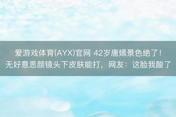 爱游戏体育(AYX)官网 42岁唐嫣景色绝了!无好意思颜镜头下皮肤能打,网友:这脸我酸了