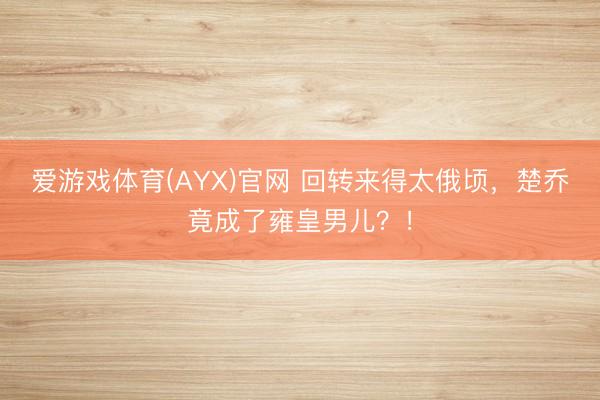爱游戏体育(AYX)官网 回转来得太俄顷,楚乔竟成了雍皇男儿?!