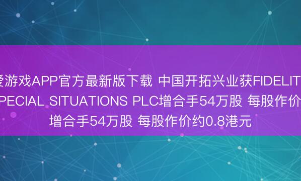 爱游戏APP官方最新版下载 中国开拓兴业获FIDELITY CHINA SPECIAL SITUATIONS PLC增合手54万股 每股作价约0.8港元