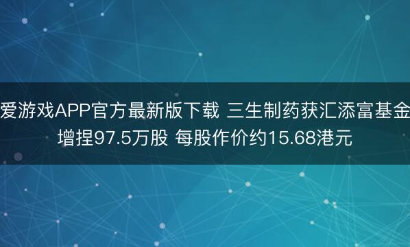 爱游戏APP官方最新版下载 三生制药获汇添富基金增捏97.5万股 每股作价约15.68港元
