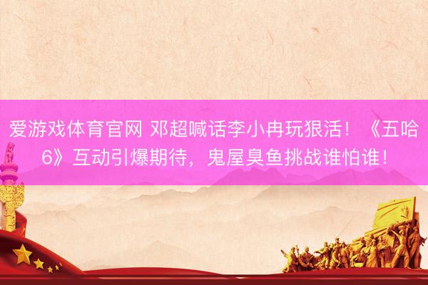 爱游戏体育官网 邓超喊话李小冉玩狠活!《五哈6》互动引爆期待,鬼屋臭鱼挑战谁怕谁!
