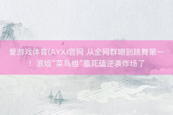 爱游戏体育(AYX)官网 从全网群嘲到跳舞第一!浪姐“菜鸟组”靠死磕逆袭炸场了