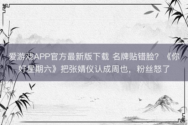 爱游戏APP官方最新版下载 名牌贴错脸?《你好星期六》把张婧仪认成周也,粉丝怒了