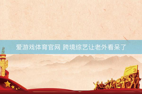 爱游戏体育官网 跨境综艺让老外看呆了