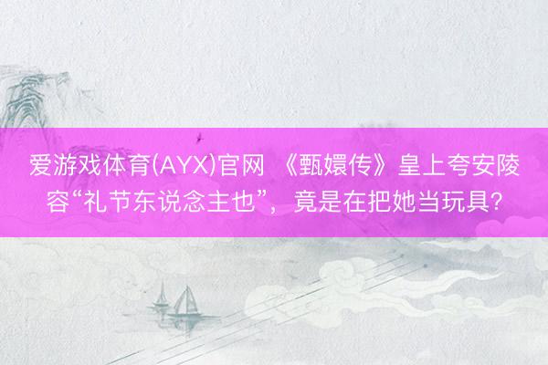 爱游戏体育(AYX)官网 《甄嬛传》皇上夸安陵容“礼节东说念主也”，竟是在把她当玩具？