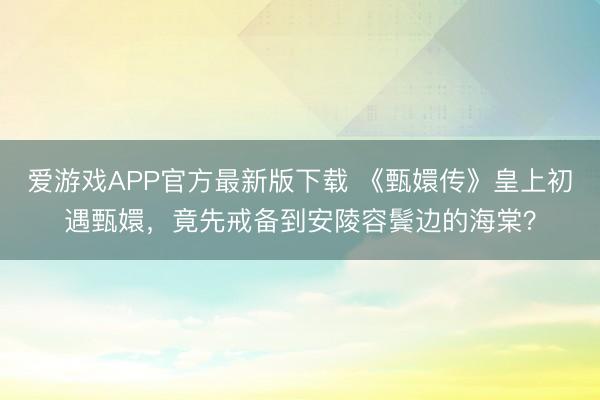 爱游戏APP官方最新版下载 《甄嬛传》皇上初遇甄嬛,竟先戒备到安陵容鬓边的海棠?