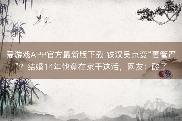 爱游戏APP官方最新版下载 铁汉吴京变“妻管严”？结婚14年他竟在家干这活，网友：酸了