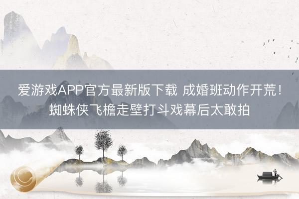 爱游戏APP官方最新版下载 成婚班动作开荒！蜘蛛侠飞檐走壁打斗戏幕后太敢拍