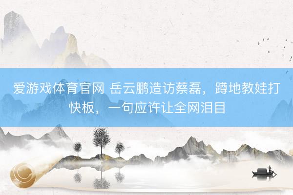 爱游戏体育官网 岳云鹏造访蔡磊,蹲地教娃打快板,一句应许让全网泪目