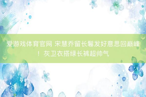 爱游戏体育官网 宋慧乔留长鬈发好意思回巅峰！灰卫衣搭绿长裤超帅气