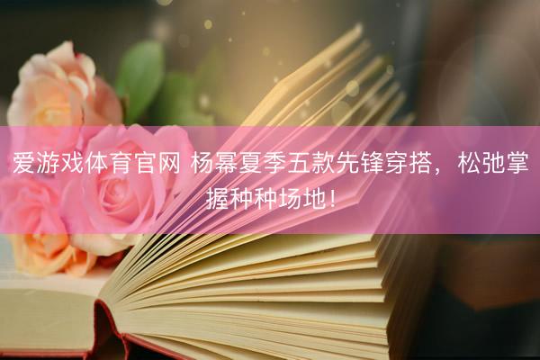爱游戏体育官网 杨幂夏季五款先锋穿搭,松弛掌握种种场地!