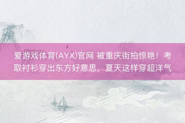爱游戏体育(AYX)官网 被重庆街拍惊艳！考取衬衫穿出东方好意思，夏天这样穿超洋气