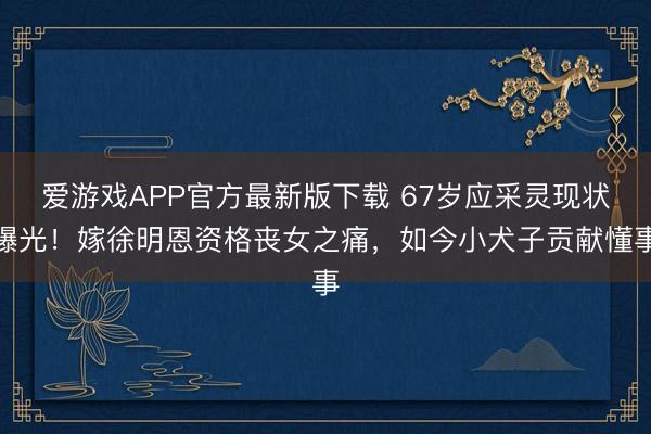 爱游戏APP官方最新版下载 67岁应采灵现状曝光！嫁徐明恩资格丧女之痛，如今小犬子贡献懂事