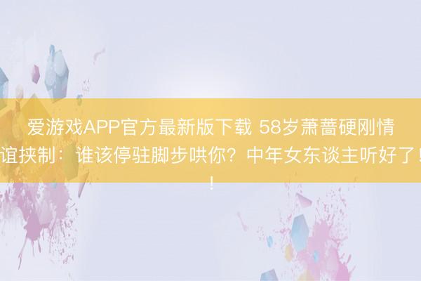爱游戏APP官方最新版下载 58岁萧蔷硬刚情谊挟制：谁该停驻脚步哄你？中年女东谈主听好了！
