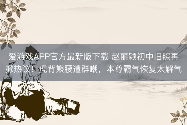爱游戏APP官方最新版下载 赵丽颖初中旧照再掀热议！虎背熊腰遭群嘲，本尊霸气恢复太解气