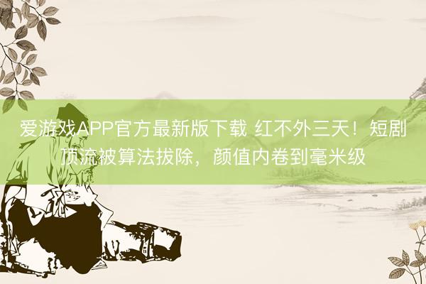 爱游戏APP官方最新版下载 红不外三天!短剧顶流被算法拔除,颜值内卷到毫米级