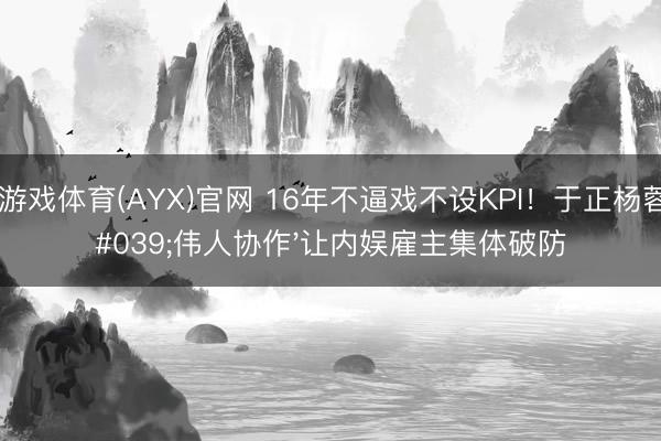 爱游戏体育(AYX)官网 16年不逼戏不设KPI!于正杨蓉'伟人协作'让内娱雇主集体破防