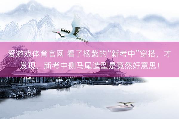 爱游戏体育官网 看了杨紫的“新考中”穿搭，才发现，新考中侧马尾造型是竟然好意思！