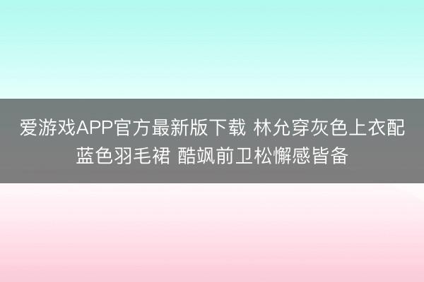 爱游戏APP官方最新版下载 林允穿灰色上衣配蓝色羽毛裙 酷飒前卫松懈感皆备
