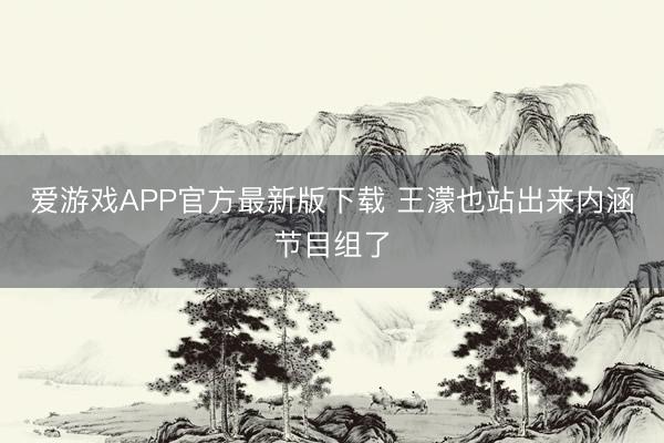 爱游戏APP官方最新版下载 王濛也站出来内涵节目组了