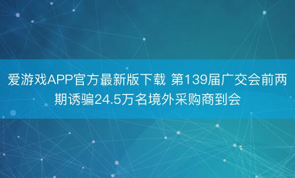 爱游戏APP官方最新版下载 第139届广交会前两期诱骗24.5万名境外采购商到会