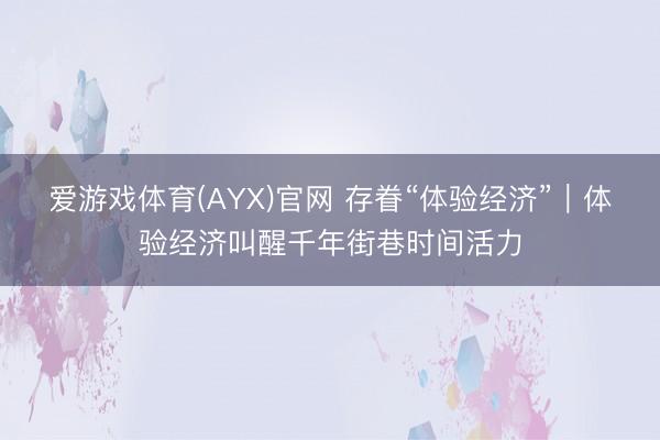 爱游戏体育(AYX)官网 存眷“体验经济”|体验经济叫醒千年街巷时间活力