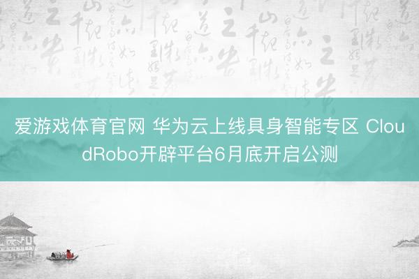 爱游戏体育官网 华为云上线具身智能专区 CloudRobo开辟平台6月底开启公测