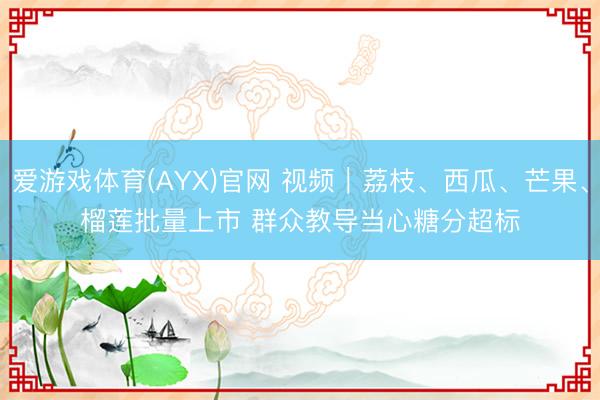 爱游戏体育(AYX)官网 视频｜荔枝、西瓜、芒果、榴莲批量上市 群众教导当心糖分超标