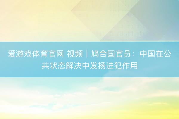 爱游戏体育官网 视频｜鸠合国官员：中国在公共状态解决中发扬进犯作用