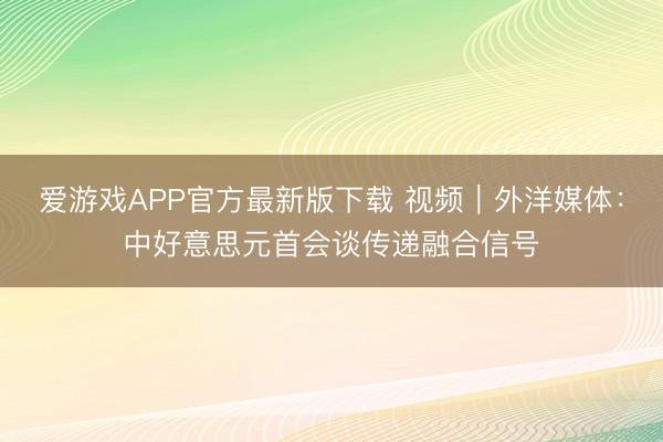 爱游戏APP官方最新版下载 视频｜外洋媒体：中好意思元首会谈传递融合信号