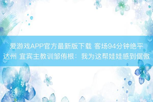 爱游戏APP官方最新版下载 客场94分钟绝平达州 宜宾主教训邹侑根：我为这帮娃娃感到倨傲