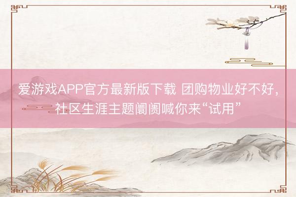 爱游戏APP官方最新版下载 团购物业好不好，社区生涯主题阛阓喊你来“试用”