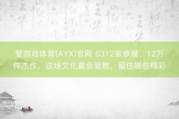 爱游戏体育(AYX)官网 6312家参展、12万件杰作，这场文化嘉会驱散，留住哪些精彩