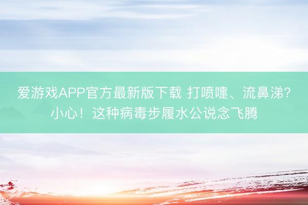 爱游戏APP官方最新版下载 打喷嚏、流鼻涕？小心！这种病毒步履水公说念飞腾