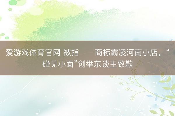 爱游戏体育官网 被指​​商标霸凌河南小店，“碰见小面”创举东谈主致歉