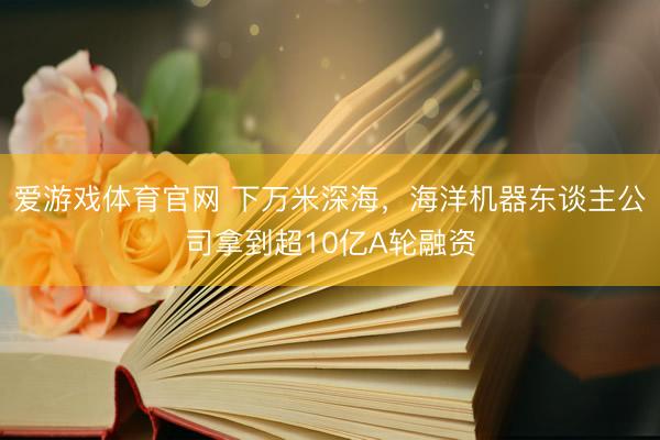 爱游戏体育官网 下万米深海，海洋机器东谈主公司拿到超10亿A轮融资