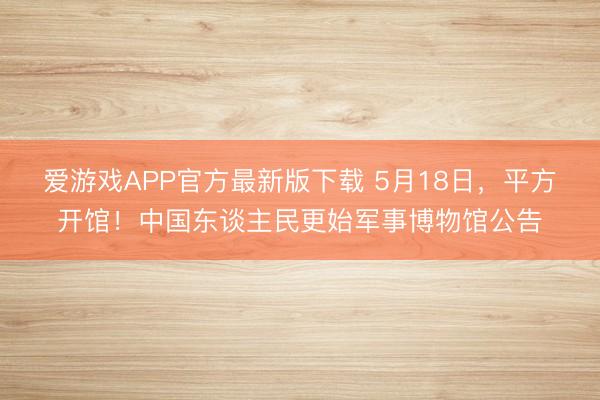 爱游戏APP官方最新版下载 5月18日，平方开馆！中国东谈主民更始军事博物馆公告