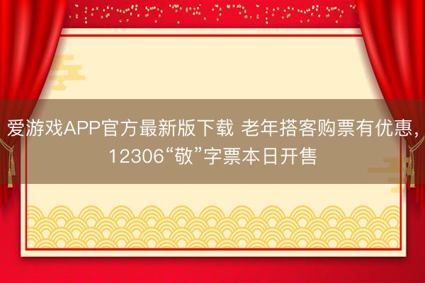 爱游戏APP官方最新版下载 老年搭客购票有优惠,12306“敬”字票本日开售