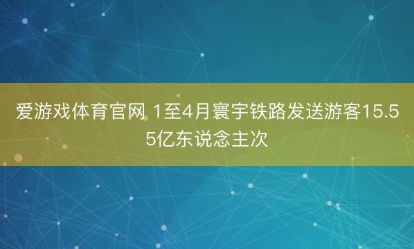 爱游戏体育官网 1至4月寰宇铁路发送游客15.55亿东说念主次