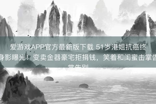 爱游戏APP官方最新版下载 51岁港姐抗癌终末身影曝光！变卖金器豪宅拒捐钱，笑着和闺蜜击掌告别