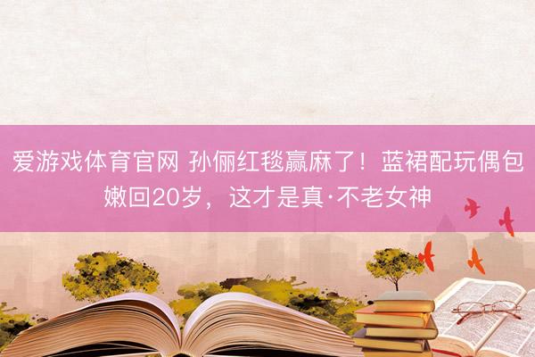 爱游戏体育官网 孙俪红毯赢麻了！蓝裙配玩偶包嫩回20岁，这才是真·不老女神