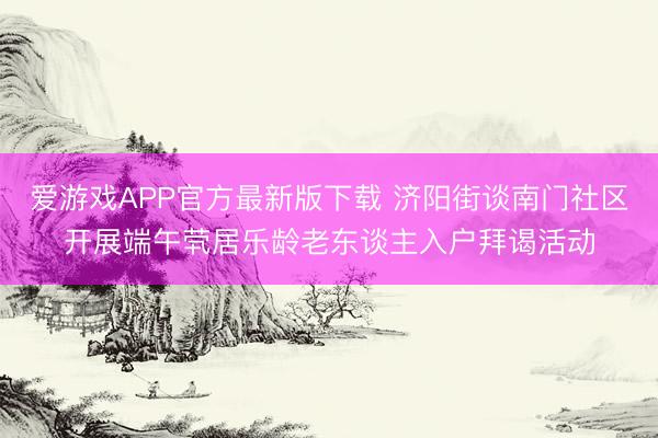 爱游戏APP官方最新版下载 济阳街谈南门社区开展端午茕居乐龄老东谈主入户拜谒活动