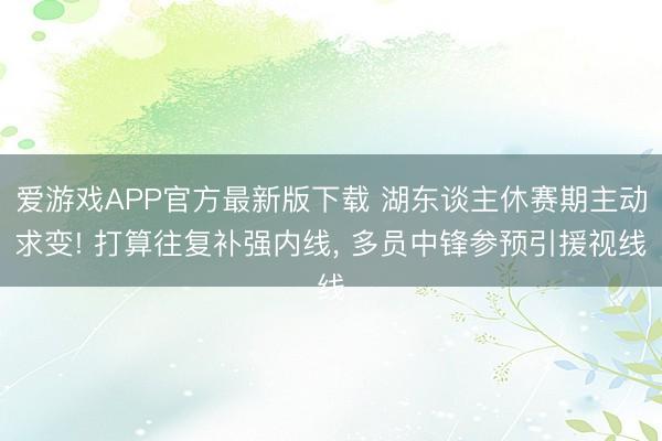 爱游戏APP官方最新版下载 湖东谈主休赛期主动求变! 打算往复补强内线， 多员中锋参预引援视线